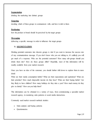 Page | 27
Segmentation
dividing the marketing into distinct groups
Targeting
deciding which of these groups to communicate with, and how to talk to them
Positioning
how the product or brand should be perceived by the target groups
Messaging
delivering a specific message in order to influence the target groups
1) SEGMENTATION
Dividing potential customers into discrete groups is vital if you want to increase the success rate
of any communications message. If you don’t know who you are talking to, it’s unlikely you will
get much of a response. Who are the potential customers? How many sub-groups should you
divide them into? How do these groups differ? Hopefully, most of this information will be
readily available from your market research.
Once you have an idea of the customer, you should further drill down to explore them in more
detail.
What are their media consumption habits? What are their expectations and aspirations? What are
their priorities? How much disposable income do they have? What are their buying habits? Are
they likely to have children? How many holidays do they take a year? How much money do they
give to charity? How can you help them?
This information can be obtained in a variety of ways, from commissioning a specialist market
research agency, to examining sales patterns or social media interactions.
Commonly used market research methods include:
 Sales analysis and buying patterns
 Questionnaires
 
