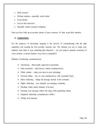 Page | 28
 Desk research
 Website statistics, especially social media
 Focus groups
 Face-to-face interviews
 Specialist market research companies
Once you have built up an accurate picture of your customer, it’s time to get their attention.
2) TARGETING
For the purposes of advertising, targeting is the process of communicating with the right
segment(s) and ensuring the best possible response rate. The methods you use to target your
audience must relate to your marketing plan objectives – are you trying to generate awareness of
a new product, or attract business away from a competitor?
Methods of marketing communications
 Advertising – Mass media approach to promotion.
 Sales promotion – price/money related communications.
 Public relation – using your press to your advantage.
 Personal selling – one -to- one communication with a potential buyer.
 Direct marketing – taking the message directly to the consumer.
 Digital marketing – new channels are emerging constantly.
 Deciding which media channels to be used.
 Ensuring your message reflects the stage of the purchasing funnel.
 Integrated marketing communication (IMC).
 Getting best response.
 
