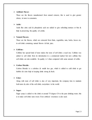 Page | 3
 Artificial Flavor:
These are the flavors manufactured from natural extracts; this is used to give greater
choice, in taste to consumers.
 Acids:
Acids like citric acid & phosphoric acid are added to give refreshing tartness or bite &
help in preserving the quality of a drink.
 Natural Flavors:
These are the flavors, which are extracted from fruits, vegetables, nuts, barks, leaves etc.
in soft drink containing natural flavors & fruit juice.
 Caffeine:
Caffeine has special kind of taste makes the taste of soft drink a royal one. Caffeine was
added to soft drink from its introduction to a commercial market but now caffeine free
soft drinks are also available. Its quality is ¼ than compared with same amount of coffee.
 Carbon Dioxide:
Carbon Dioxide is a colorless & smells less gas, which is added to cold drink to get
bubble & it also help in keeping drink strong & fresh.
 Color:
Along with taste of soft drink is also of very important, the company tries to maintain
both taste & color of the soft drink everywhere in the world.
 Sugar:
Sugar syrup is added to the drink at around 75-degree C0 to the pure drinking water, this
is to make soft drink taste sweet. Even artificial sweetness is also used.
 