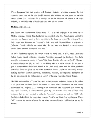 Page | 30
It’s a documented fact that creative, well branded, distinctive advertising generates the best
results so ensure you use the best possible creative team you can get your hands on, and give
them a detailed brief. Remember that a message will only be successful if it appeals to the target
audience, so constantly refer to the customer and tailor the ads to them.
History of Coca cola
The Coca-Cola’s advertisement started from 1943 & is still displayed in the small city of
Minden, Louisiana. Colonel John Pemberton was wounded in the Civil War, became addicted to
morphine, and began a quest to find a substitute to the dangerous opiate. The prototype Coca-
Cola recipe was formulated at Pemberton's Eagle Drug and Chemical House, a drugstore in
Columbus, Georgia, originally as a coca wine. He may have been inspired by the formidable
success of Vin Mariani, a European coca wine.
In 1885, Pemberton registered his French Wine Coca nerve tonic. In 1886, when Atlanta and
Fulton County passed prohibition legislation, Pemberton responded by developing Coca-Cola,
essentially a nonalcoholic version of French Wine Coca. The first sales were at Jacob's Pharmacy
in Atlanta, Georgia, on May 8, 1886. It was initially sold as a patent medicine for five cents a
glass at soda fountains, which were popular in the United States at the time due to the belief that
carbonated water was good for the health. Pemberton claimed Coca-Cola cured many diseases,
including morphine addiction, dyspepsia, neurasthenia, headache, and impotence. Pemberton ran
the first advertisement for the beverage on May 29 of the same year in the Atlanta Journal.
By 1888, three versions of Coca-Cola – sold by three separate businesses – were on the market.
A co partnership had been formed on January 14, 1888 between Pemberton and four Atlanta
businessmen: J.C. Mayfield, A.O. Murphey; C.O. Mullah and E.H. Bloodworth. Not codified by
any signed document, a verbal statement given by Asa Candler years later asserted under
testimony that he had acquired a stake in Pemberton's company as early as 1887. John
Pemberton declared that the competition between PepsiCo and Coca-Cola brands name "Coca-
Cola" belonged to his son, Charley, but the other two manufacturers could continue to use the
formula.
 