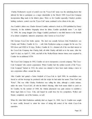 Page | 31
Charley Pemberton's record of control over the "Coca-Cola" name was the underlying factor that
allowed for him to participate as a major shareholder in the March 1888 Coca-Cola Company
incorporation filing made in his father's place. More so for Candler especially, Charley's position
holding exclusive control over the "Coca-Cola" name continued to be a thorn in his side.
Asa Candler's oldest son, Charles Howard Candler, authored a book in 1950 published by Emory
University. In this definitive biography about his father, Candler specifically states: "...on April
14, 1888, the young druggist [Asa Griggs Candler] purchased a one-third interest in the formula
of an almost completely unknown proprietary elixir known as Coca-Cola."
Old German Coca-Cola bottle opener. The deal was actually between John Pemberton's son
Charley and Walker, Candler & Co. - with John Pemberton acting as cosigner for his son. For
$50 down and $500 in 30 days, Walker, Candler & Co. obtained all of the one-third interest in
the Coca-Cola Company that Charley held, all while Charley still held on to the name. After the
April 14 deal, on April 17, 1888, one-half of the Walker/Dozier interest shares were acquired by
Candler for an additional $750.
The Coca-Cola Company In 1892, Candler set out to incorporate a second company; "The Coca-
Cola Company" (the current corporation). When Candler had the earliest records of the "Coca-
Cola Company" burned in 1910, the action was claimed to have been made during a move to
new corporation offices around this time.
After Candler had gained a better foothold of Coca-Cola in April 1888, he nevertheless was
forced to sell the beverage he produced with the recipe he had under the names "Yum Yum" and
"Koke". This was while Charley Pemberton was selling the elixir, although a cruder mixture,
under the name "Coca-Cola", all with his father's blessing. After both names failed to catch on
for Candler, by the summer of 1888, the Atlanta pharmacist was quite anxious to establish a
firmer legal claim to Coca- Cola, and hoped he could force his two competitors, Walker and
Dozier, completely out of the business, as well.
When Dr. John Stith Pemberton suddenly died on August 16, 1888, Asa G. Candler now sought
to move swiftly forward to attain his vision of taking full control of the whole Coca-Cola
operation.
 
