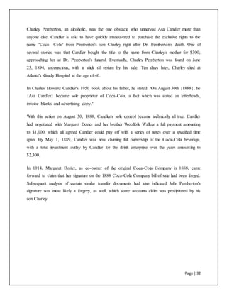 Page | 32
Charley Pemberton, an alcoholic, was the one obstacle who unnerved Asa Candler more than
anyone else. Candler is said to have quickly maneuvered to purchase the exclusive rights to the
name "Coca- Cola" from Pemberton's son Charley right after Dr. Pemberton's death. One of
several stories was that Candler bought the title to the name from Charley's mother for $300;
approaching her at Dr. Pemberton's funeral. Eventually, Charley Pemberton was found on June
23, 1894, unconscious, with a stick of opium by his side. Ten days later, Charley died at
Atlanta's Grady Hospital at the age of 40.
In Charles Howard Candler's 1950 book about his father, he stated: "On August 30th {1888}, he
{Asa Candler} became sole proprietor of Coca-Cola, a fact which was stated on letterheads,
invoice blanks and advertising copy."
With this action on August 30, 1888, Candler's sole control became technically all true. Candler
had negotiated with Margaret Dozier and her brother Woolfolk Walker a full payment amounting
to $1,000, which all agreed Candler could pay off with a series of notes over a specified time
span. By May 1, 1889, Candler was now claiming full ownership of the Coca-Cola beverage,
with a total investment outlay by Candler for the drink enterprise over the years amounting to
$2,300.
In 1914, Margaret Dozier, as co-owner of the original Coca-Cola Company in 1888, came
forward to claim that her signature on the 1888 Coca-Cola Company bill of sale had been forged.
Subsequent analysis of certain similar transfer documents had also indicated John Pemberton's
signature was most likely a forgery, as well, which some accounts claim was precipitated by his
son Charley.
 