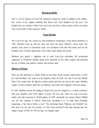 Page | 34
Brand portfolio
This is a list of variants of Coca-Cola introduced around the world. In addition to the caffeine-
free version of the original, additional fruit flavors have been included over the years. Not
included here are versions of Diet Coke and Coca-Cola Zero; variant versions of those no-calorie
colas can be found at their respective articles.
Logo Design
The Coca-Cola logo was created by John Pemberton's bookkeeper, Frank Mason Robinson, in
1886. Robinson came up with the name and chose the logo's distinctive cursive script. The
typeface used, known as Spenserian script, was developed in the mid-19th century and was the
dominant form of formal handwriting in the United States during that period.
Robinson also played a significant role in early Coca-Cola advertising. His promotional
suggestions to Pemberton included giving away thousands of free drink coupons and plastering
the city of Atlanta with publicity banners and streetcar signs
History of Pepsi
Pepsi was first introduced as "Brad's Drink" in New Bern, North Carolina, United States, in 1893
by Caleb Bradham, who made it at his drugstore where the drink was sold. It was later labeled
Pepsi Cola, named after the digestive enzyme pepsin and kola nuts used in the recipe. Bradham
sought to create a fountain drink that was delicious and would aid in digestion and boost energy.
In 1903, Bradham moved the bottling of Pepsi-Cola from his drugstore to a rented warehouse.
That year, Bradham sold 7,968 gallons of syrup. The next year, Pepsi was sold in six-ounce
bottles, and sales increased to 19,848 gallons. In 1909, automobile race pioneer Barney Oldfield
was the first celebrity to endorse Pepsi-Cola, describing it as "A bully drink...refreshing,
invigorating, a fine bracer before a race." The advertising theme "Delicious and Healthful" was
then used over the next two decades. In 1926, Pepsi received its first logo redesign since the
original design of 1905. In 1929, the logo was changed again.
 