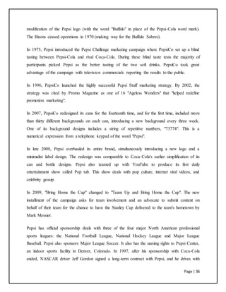Page | 36
modification of the Pepsi logo (with the word "Buffalo" in place of the Pepsi-Cola word mark).
The Bisons ceased operations in 1970 (making way for the Buffalo Sabres).
In 1975, Pepsi introduced the Pepsi Challenge marketing campaign where PepsiCo set up a blind
tasting between Pepsi-Cola and rival Coca-Cola. During these blind taste tests the majority of
participants picked Pepsi as the better tasting of the two soft drinks. PepsiCo took great
advantage of the campaign with television commercials reporting the results to the public.
In 1996, PepsiCo launched the highly successful Pepsi Stuff marketing strategy. By 2002, the
strategy was cited by Promo Magazine as one of 16 "Ageless Wonders" that "helped redefine
promotion marketing".
In 2007, PepsiCo redesigned its cans for the fourteenth time, and for the first time, included more
than thirty different backgrounds on each can, introducing a new background every three week.
One of its background designs includes a string of repetitive numbers, "73774". This is a
numerical expression from a telephone keypad of the word "Pepsi".
In late 2008, Pepsi overhauled its entire brand, simultaneously introducing a new logo and a
minimalist label design. The redesign was comparable to Coca-Cola's earlier simplification of its
can and bottle designs. Pepsi also teamed up with YouTube to produce its first daily
entertainment show called Pop tub. This show deals with pop culture, internet viral videos, and
celebrity gossip.
In 2009, "Bring Home the Cup" changed to "Team Up and Bring Home the Cup". The new
installment of the campaign asks for team involvement and an advocate to submit content on
behalf of their team for the chance to have the Stanley Cup delivered to the team's hometown by
Mark Messier.
Pepsi has official sponsorship deals with three of the four major North American professional
sports leagues: the National Football League, National Hockey League and Major League
Baseball. Pepsi also sponsors Major League Soccer. It also has the naming rights to Pepsi Center,
an indoor sports facility in Denver, Colorado. In 1997, after his sponsorship with Coca-Cola
ended, NASCAR driver Jeff Gordon signed a long-term contract with Pepsi, and he drives with
 