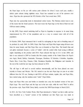 Page | 37
the Pepsi logos on his car with various paint schemes for about 2 races each year, usually a
darker paint scheme during nighttime races. Pepsi has remained as one of his sponsors ever
since. Pepsi has also sponsored the NFL Rookie of the Year award since 2002.
Pepsi also has sponsorship deals in international cricket teams. The Pakistan cricket team is one
of the teams that the brand sponsors. The team wears the Pepsi logo on the front of their test and
ODI test match clothing.
In July 2009, Pepsi started marketing itself as Pepsi in Argentina in response to its name being
mispronounced by 25% of the population and as a way to connect more with all of the
population.
In October 2008, Pepsi announced that it would be redesigning its logo and re-branding many of
its products by early 2009. In 2009, Pepsi, Diet Pepsi and Pepsi Max began using all lower-case
fonts for name brands, and Diet Pepsi Max was re-branded as Pepsi Max. The brand's blue and
red globe trademark became a series of "smiles", with the central white band arcing at different
angles depending on the product until 2010. Pepsi released this logo in U.S. in late 2008, and
later it was released in 2009 in Canada (the first country outside of the United States for Pepsi's
new logo), Brazil, Bolivia, Guatemala, Nicaragua, Honduras, El Salvador, Colombia, Argentina,
Puerto Rico, Costa Rica, Panama, Chile, Dominican Republic, the Philippines and Australia. In
the rest of the world the new logo has been released in 2010.
The old logo is still used in several markets internationally, and has been phased out most
recently in France and Mexico. The UK started to use the new Pepsi logo on cans in an order
different from the US can. Starting in mid-2010, all Pepsi variants, regular, diet, and Pepsi Max,
have started using only the medium-sized "smile" Pepsi Globe.
Pepsi and Pepsi Max cans and bottles in Australia now carry the localized version of the new
Pepsi Logo. The word Pepsi and the logo are in the new style, while the word "Max" is still in
the previous style. Pepsi Wild Cherry finally received the 2008 Pepsi design in March 2010.
In 2011, for New York Fashion Week, Diet Pepsi introduced a "skinny" can that is taller and has
been described as a "sassier" version of the traditional can that Pepsi says was made in
 