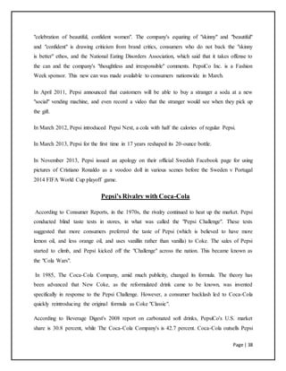 Page | 38
"celebration of beautiful, confident women". The company's equating of "skinny" and "beautiful"
and "confident" is drawing criticism from brand critics, consumers who do not back the "skinny
is better" ethos, and the National Eating Disorders Association, which said that it takes offense to
the can and the company's "thoughtless and irresponsible" comments. PepsiCo Inc. is a Fashion
Week sponsor. This new can was made available to consumers nationwide in March.
In April 2011, Pepsi announced that customers will be able to buy a stranger a soda at a new
"social" vending machine, and even record a video that the stranger would see when they pick up
the gift.
In March 2012, Pepsi introduced Pepsi Next, a cola with half the calories of regular Pepsi.
In March 2013, Pepsi for the first time in 17 years reshaped its 20-ounce bottle.
In November 2013, Pepsi issued an apology on their official Swedish Facebook page for using
pictures of Cristiano Ronaldo as a voodoo doll in various scenes before the Sweden v Portugal
2014 FIFA World Cup playoff game.
Pepsi’s Rivalry with Coca-Cola
According to Consumer Reports, in the 1970s, the rivalry continued to heat up the market. Pepsi
conducted blind taste tests in stores, in what was called the "Pepsi Challenge". These tests
suggested that more consumers preferred the taste of Pepsi (which is believed to have more
lemon oil, and less orange oil, and uses vanillin rather than vanilla) to Coke. The sales of Pepsi
started to climb, and Pepsi kicked off the "Challenge" across the nation. This became known as
the "Cola Wars".
In 1985, The Coca-Cola Company, amid much publicity, changed its formula. The theory has
been advanced that New Coke, as the reformulated drink came to be known, was invented
specifically in response to the Pepsi Challenge. However, a consumer backlash led to Coca-Cola
quickly reintroducing the original formula as Coke "Classic".
According to Beverage Digest's 2008 report on carbonated soft drinks, PepsiCo's U.S. market
share is 30.8 percent, while The Coca-Cola Company's is 42.7 percent. Coca-Cola outsells Pepsi
 