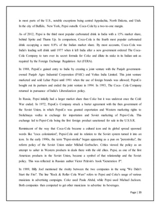 Page | 39
in most parts of the U.S., notable exceptions being central Appalachia, North Dakota, and Utah.
In the city of Buffalo, New York, Pepsi outsells Coca-Cola by a two-to-one margin.
As of 2012, Pepsi is the third most popular carbonated drink in India with a 15% market share,
behind Sprite and Thums Up. In comparison, Coca-Cola is the fourth most popular carbonated
drink occupying a mere 8.8% of the Indian market share. By most accounts, Coca-Cola was
India's leading soft drink until 1977 when it left India after a new government ordered The Coca-
Cola Company to turn over its secret formula for Coke and dilute its stake in its Indian unit as
required by the Foreign Exchange Regulation Act (FERA).
In 1988, PepsiCo gained entry to India by creating a joint venture with the Punjab government-
owned Punjab Agro Industrial Corporation (PAIC) and Voltas India Limited. This joint venture
marketed and sold Lehar Pepsi until 1991 when the use of foreign brands was allowed; PepsiCo
bought out its partners and ended the joint venture in 1994. In 1993, The Coca- Cola Company
returned in pursuance of India's Liberalization policy.
In Russia, Pepsi initially had a larger market share than Coke but it was undercut once the Cold
War ended. In 1972, PepsiCo Company struck a barter agreement with the then government of
the Soviet Union, in which PepsiCo was granted exportation and Western marketing rights to
Stolichnaya vodka in exchange for importation and Soviet marketing of Pepsi-Cola. This
exchange led to Pepsi-Cola being the first foreign product sanctioned for sale in the U.S.S.R.
Reminiscent of the way that Coca-Cola became a cultural icon and its global spread spawned
words like "coca colonization", Pepsi-Cola and its relation to the Soviet system turned it into an
icon. In the early 1990s, the term "Pepsi-stroika" began appearing as a pun on "perestroika", the
reform policy of the Soviet Union under Mikhail Gorbachev. Critics viewed the policy as an
attempt to usher in Western products in deals there with the old elites. Pepsi, as one of the first
American products in the Soviet Union, became a symbol of that relationship and the Soviet
policy. This was reflected in Russian author Victor Pelevin's book "Generation P".
In 1989, Billy Joel mentioned the rivalry between the two companies in the song "We Didn’t
Start the Fire". The line "Rock & Roller Cola Wars" refers to Pepsi and Coke's usage of various
musicians in advertising campaigns. Coke used Paula Abdul, while Pepsi used Michael Jackson.
Both companies then competed to get other musicians to advertise its beverages.
 