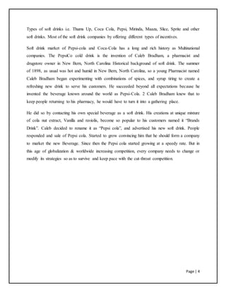 Page | 4
Types of soft drinks i.e. Thums Up, Coca Cola, Pepsi, Mirinda, Maaza, Slice, Sprite and other
soft drinks. Most of the soft drink companies by offering different types of incentives.
Soft drink market of Pepsi-cola and Coca-Cola has a long and rich history as Multinational
companies. The PepsiCo cold drink is the invention of Caleb Bradham, a pharmacist and
drugstore owner in New Bern, North Carolina Historical background of soft drink. The summer
of 1898, as usual was hot and humid in New Bern, North Carolina, so a young Pharmacist named
Caleb Bradham began experimenting with combinations of spices, and syrup tiring to create a
refreshing new drink to serve his customers. He succeeded beyond all expectations because he
invented the beverage known around the world as Pepsi-Cola. 2 Caleb Bradham knew that to
keep people returning to his pharmacy, he would have to turn it into a gathering place.
He did so by contacting his own special beverage as a soft drink. His creations at unique mixture
of cola nut extract, Vanilla and raviolis, become so popular to his customers named it “Brands
Drink”. Caleb decided to rename it as “Pepsi cola”, and advertised his new soft drink. People
responded and sale of Pepsi cola. Started to grow convincing him that he should form a company
to market the new Beverage. Since then the Pepsi cola started growing at a speedy rate. But in
this age of globalization & worldwide increasing competition, every company needs to change or
modify its strategies so as to survive and keep pace with the cut-throat competition.
 