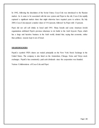 Page | 40
In 1992, following the dissolution of the Soviet Union, Coca-Cola was introduced to the Russian
market. As it came to be associated with the new system and Pepsi to the old, Coca-Cola rapidly
captured a significant market share that might otherwise have required years to achieve. By July
2005, Coca-Cola enjoyed a market share of 19.4 percent, followed by Pepsi with 13 percent.
Pepsi did not sell soft drinks in Israel until 1991. Many Israelis and some American Jewish
organizations attributed Pepsi's previous reluctance to do battle to the Arab boycott. Pepsi, which
has a large and lucrative business in the Arab world, denied that, saying that economic, rather
than political, reasons kept it out of Israel.
SHAREHOLDERS
PepsiCo (symbol: PEP) shares are traded principally on the New York Stock Exchange in the
United States. The company is also listed on the Amsterdam, Chicago, Swiss and Tokyo stock
exchanges. PepsiCo has consistently paid cash dividends since the corporation was founded.
Various Collaborations of Coca-Cola and Pepsi
 
