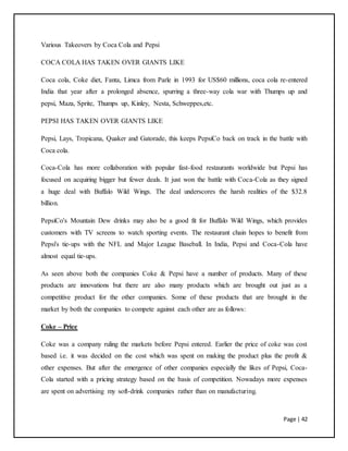 Page | 42
Various Takeovers by Coca Cola and Pepsi
COCA COLA HAS TAKEN OVER GIANTS LIKE
Coca cola, Coke diet, Fanta, Limca from Parle in 1993 for US$60 millions, coca cola re-entered
India that year after a prolonged absence, spurring a three-way cola war with Thumps up and
pepsi, Maza, Sprite, Thumps up, Kinley, Nesta, Schweppes,etc.
PEPSI HAS TAKEN OVER GIANTS LIKE
Pepsi, Lays, Tropicana, Quaker and Gatorade, this keeps PepsiCo back on track in the battle with
Coca cola.
Coca-Cola has more collaboration with popular fast-food restaurants worldwide but Pepsi has
focused on acquiring bigger but fewer deals. It just won the battle with Coca-Cola as they signed
a huge deal with Buffalo Wild Wings. The deal underscores the harsh realities of the $32.8
billion.
PepsiCo's Mountain Dew drinks may also be a good fit for Buffalo Wild Wings, which provides
customers with TV screens to watch sporting events. The restaurant chain hopes to benefit from
Pepsi's tie-ups with the NFL and Major League Baseball. In India, Pepsi and Coca-Cola have
almost equal tie-ups.
As seen above both the companies Coke & Pepsi have a number of products. Many of these
products are innovations but there are also many products which are brought out just as a
competitive product for the other companies. Some of these products that are brought in the
market by both the companies to compete against each other are as follows:
Coke – Price
Coke was a company ruling the markets before Pepsi entered. Earlier the price of coke was cost
based i.e. it was decided on the cost which was spent on making the product plus the profit &
other expenses. But after the emergence of other companies especially the likes of Pepsi, Coca-
Cola started with a pricing strategy based on the basis of competition. Nowadays more expenses
are spent on advertising my soft-drink companies rather than on manufacturing.
 