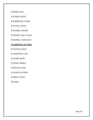 Page | 45
 MOHD. KAIF
 ZAHEER KHAN
 HARBHAJAN SINGH
 YUVRAJ SINGH
 RANBIR KAPOOR
 VINDHU DARA SUNGJ
 DEEPIKA PADUKONE
CELIBRITIES OF COKE:
 SALMAN KHAN
 AISHWARYA RAI
 AAMIR KHAN
 VIVEK OBEROI
 BIPASHA BASU
 AKSHAY KUMAR
 IMRAN KHAN
 KALKI
 