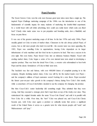 Page | 46
Pepsi Paradox
The Sweet Sorrow Coke won the cola wars because great taste takes more than a single sip. The
inspired Pepsi Challenge marketing campaign of the 1980s was the introduction to one of the
fundamentals of scientific inquiry for many students of marketing: the double-blind experiment.
In a world beset with soft drink advertising, how could you really know which soda you liked
best? Clearly what made sense was to put prejudice and branding aside, don a blindfold, and
focus on pure flavor.
It was one of the greatest marketing coups of all time. In the late 1970s and early 1980s, Pepsi
steadily gained on Coke in terms of market share. Characters in the ads always picked Pepsi, of
course, but so did most people who tried it in real life—the sweeter taste was more appealing. By
1983, Pepsi was outselling Coke in supermarkets, leaving Coke dependent on its larger
infrastructure of soda machines and fast food tie-ins to preserve its lead. That was a success in its
own right. But even better, Pepsi forced Coke into an infamous business blunder. Faced with
eroding market share, Coke began a series of its own internal taste tests aimed at developing a
superior product. Thus was born the dread New Coke, a sweeter cola reformulated to best both
Pepsi and the classic formulation of Coke in blind taste tests.
The backlash was fast and furious, with over 400,000 letters of complaint pouring in to the
company. Despite declining market share, Coke was still by far the market leader over Pepsi—
and the company’s millions of loyal customers weren’t looking for a new flavor. Pepsi recorded
the fastest year-on-year sales growth in the company’s history during New Coke’s first month,
while a consortium of Coca-Cola bottlers decided to sue the company for changing the product.
But then Coca-Cola’s senior leadership did something tough: They admitted that they were
wrong. And they executed a strategic pivot that’s kept them on top of the rivalry ever since. They
reintroduced the original formula under the name “Coca-Cola Classic” and sold it in parallel with
New Coke for a while. Over time, the “new” Coke was phased out, and Coca-Cola Classic
became just, well, Coke once again—a product so culturally iconic that across a significant
swath of the United States it serves as a generic term for what decent people call “soda” and
Midwesterners call “pop.”
 