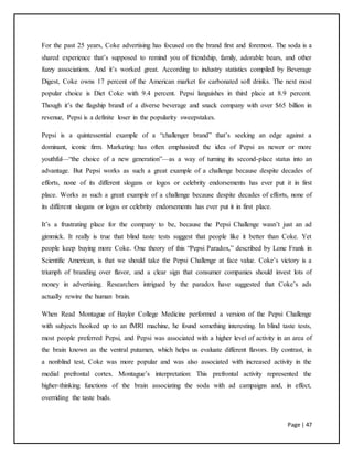 Page | 47
For the past 25 years, Coke advertising has focused on the brand first and foremost. The soda is a
shared experience that’s supposed to remind you of friendship, family, adorable bears, and other
fuzzy associations. And it’s worked great. According to industry statistics compiled by Beverage
Digest, Coke owns 17 percent of the American market for carbonated soft drinks. The next most
popular choice is Diet Coke with 9.4 percent. Pepsi languishes in third place at 8.9 percent.
Though it’s the flagship brand of a diverse beverage and snack company with over $65 billion in
revenue, Pepsi is a definite loser in the popularity sweepstakes.
Pepsi is a quintessential example of a “challenger brand” that’s seeking an edge against a
dominant, iconic firm. Marketing has often emphasized the idea of Pepsi as newer or more
youthful—“the choice of a new generation”—as a way of turning its second-place status into an
advantage. But Pepsi works as such a great example of a challenge because despite decades of
efforts, none of its different slogans or logos or celebrity endorsements has ever put it in first
place. Works as such a great example of a challenge because despite decades of efforts, none of
its different slogans or logos or celebrity endorsements has ever put it in first place.
It’s a frustrating place for the company to be, because the Pepsi Challenge wasn’t just an ad
gimmick. It really is true that blind taste tests suggest that people like it better than Coke. Yet
people keep buying more Coke. One theory of this “Pepsi Paradox,” described by Lone Frank in
Scientific American, is that we should take the Pepsi Challenge at face value. Coke’s victory is a
triumph of branding over flavor, and a clear sign that consumer companies should invest lots of
money in advertising. Researchers intrigued by the paradox have suggested that Coke’s ads
actually rewire the human brain.
When Read Montague of Baylor College Medicine performed a version of the Pepsi Challenge
with subjects hooked up to an fMRI machine, he found something interesting. In blind taste tests,
most people preferred Pepsi, and Pepsi was associated with a higher level of activity in an area of
the brain known as the ventral putamen, which helps us evaluate different flavors. By contrast, in
a nonblind test, Coke was more popular and was also associated with increased activity in the
medial prefrontal cortex. Montague’s interpretation: This prefrontal activity represented the
higher-thinking functions of the brain associating the soda with ad campaigns and, in effect,
overriding the taste buds.
 
