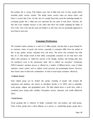 Page | 48
But perhaps this is wrong. Felix Salmon notes that in blind taste tests of wine, people almost
invariably prefer sweeter varieties. This hardly means sweeter wines are always better—and
Pepsi is sweeter than Coke. On this view it’s actually Pepsi that scored the marketing triumph, by
convincing people that a blind taste test represents the true mark of soda flavor. Likewise, the
idea that Coke triumphs because of ads rather than flavor has trouble explaining the failure of
New Coke. New Coke had the same ads behind it as old Coke, but was specifically engineered to
beat Pepsi in taste tests.
Consumer Preferences
The consumer market amounts to a total of 6.3 billion people, and thus there is great demand for
an enormous variety of goods and services, especially as consumers differ from one another in
that of age, gender, income, education level, and tastes. The reason why consumers buy what
they do is often deeply rooted in their minds, consequently consumers do not truly know what
affects their purchases as “ninety-five percent of the thought, emotion, and learning [that drive
our purchases] occur in the unconscious mind- that is without our awareness” (Armstrong,
2005).Consumers’ purchase process is affected by a number of different factors, some of which
marketers cannot control, such as cultural, social, personal, and psychological factors. However,
these factors must be taken into consideration in order to reach target consumers effectively.
• Cultural factors
Each cultural group can be divided into groups consisting of people with common life
experiences and situations, also known as subcultures (Kotler et al. 2005), such as nationality,
racial groups, religion, and geographical areas. The third cultural factor is social class, which is
constituted upon among other variables: Occupation, income, education, and wealth (Blackwell,
2001)
• Social factors
Social grouping that is collected of family, communal roles and position, and small groups.
Some of these groups have a direct influence on a person, i.e. membership groups, groups that a
 