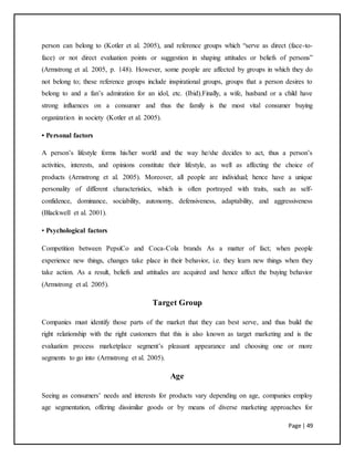 Page | 49
person can belong to (Kotler et al. 2005), and reference groups which “serve as direct (face-to-
face) or not direct evaluation points or suggestion in shaping attitudes or beliefs of persons”
(Armstrong et al. 2005, p. 148). However, some people are affected by groups in which they do
not belong to; these reference groups include inspirational groups, groups that a person desires to
belong to and a fan’s admiration for an idol, etc. (Ibid).Finally, a wife, husband or a child have
strong influences on a consumer and thus the family is the most vital consumer buying
organization in society (Kotler et al. 2005).
• Personal factors
A person’s lifestyle forms his/her world and the way he/she decides to act, thus a person’s
activities, interests, and opinions constitute their lifestyle, as well as affecting the choice of
products (Armstrong et al. 2005). Moreover, all people are individual; hence have a unique
personality of different characteristics, which is often portrayed with traits, such as self-
confidence, dominance, sociability, autonomy, defensiveness, adaptability, and aggressiveness
(Blackwell et al. 2001).
• Psychological factors
Competition between PepsiCo and Coca-Cola brands As a matter of fact; when people
experience new things, changes take place in their behavior, i.e. they learn new things when they
take action. As a result, beliefs and attitudes are acquired and hence affect the buying behavior
(Armstrong et al. 2005).
Target Group
Companies must identify those parts of the market that they can best serve, and thus build the
right relationship with the right customers that this is also known as target marketing and is the
evaluation process marketplace segment’s pleasant appearance and choosing one or more
segments to go into (Armstrong et al. 2005).
Age
Seeing as consumers’ needs and interests for products vary depending on age, companies employ
age segmentation, offering dissimilar goods or by means of diverse marketing approaches for
 