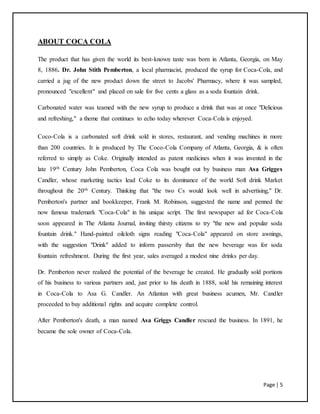 Page | 5
ABOUT COCA COLA
The product that has given the world its best-known taste was born in Atlanta, Georgia, on May
8, 1886. Dr. John Stith Pemberton, a local pharmacist, produced the syrup for Coca-Cola, and
carried a jug of the new product down the street to Jacobs' Pharmacy, where it was sampled,
pronounced "excellent" and placed on sale for five cents a glass as a soda fountain drink.
Carbonated water was teamed with the new syrup to produce a drink that was at once "Delicious
and refreshing," a theme that continues to echo today wherever Coca-Cola is enjoyed.
Coco-Cola is a carbonated soft drink sold in stores, restaurant, and vending machines in more
than 200 countries. It is produced by The Coco-Cola Company of Atlanta, Georgia, & is often
referred to simply as Coke. Originally intended as patent medicines when it was invented in the
late 19th Century John Pemberton, Coca Cola was bought out by business man Asa Grigges
Candler, whose marketing tactics lead Coke to its dominance of the world Soft drink Market
throughout the 20th Century. Thinking that "the two Cs would look well in advertising," Dr.
Pemberton's partner and bookkeeper, Frank M. Robinson, suggested the name and penned the
now famous trademark "Coca-Cola" in his unique script. The first newspaper ad for Coca-Cola
soon appeared in The Atlanta Journal, inviting thirsty citizens to try "the new and popular soda
fountain drink." Hand-painted oilcloth signs reading "Coca-Cola" appeared on store awnings,
with the suggestion "Drink" added to inform passersby that the new beverage was for soda
fountain refreshment. During the first year, sales averaged a modest nine drinks per day.
Dr. Pemberton never realized the potential of the beverage he created. He gradually sold portions
of his business to various partners and, just prior to his death in 1888, sold his remaining interest
in Coca-Cola to Asa G. Candler. An Atlantan with great business acumen, Mr. Candler
proceeded to buy additional rights and acquire complete control.
After Pemberton's death, a man named Asa Griggs Candler rescued the business. In 1891, he
became the sole owner of Coca-Cola.
 
