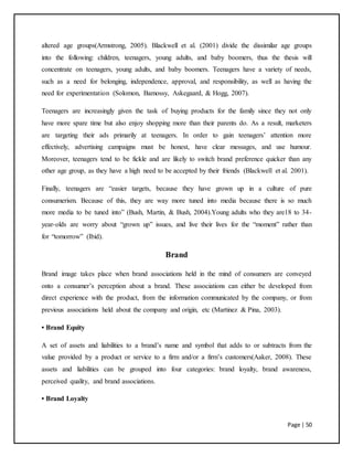 Page | 50
altered age groups(Armstrong, 2005). Blackwell et al. (2001) divide the dissimilar age groups
into the following: children, teenagers, young adults, and baby boomers, thus the thesis will
concentrate on teenagers, young adults, and baby boomers. Teenagers have a variety of needs,
such as a need for belonging, independence, approval, and responsibility, as well as having the
need for experimentation (Solomon, Bamossy, Askegaard, & Hogg, 2007).
Teenagers are increasingly given the task of buying products for the family since they not only
have more spare time but also enjoy shopping more than their parents do. As a result, marketers
are targeting their ads primarily at teenagers. In order to gain teenagers’ attention more
effectively, advertising campaigns must be honest, have clear messages, and use humour.
Moreover, teenagers tend to be fickle and are likely to switch brand preference quicker than any
other age group, as they have a high need to be accepted by their friends (Blackwell et al. 2001).
Finally, teenagers are “easier targets, because they have grown up in a culture of pure
consumerism. Because of this, they are way more tuned into media because there is so much
more media to be tuned into” (Bush, Martin, & Bush, 2004).Young adults who they are18 to 34-
year-olds are worry about “grown up” issues, and live their lives for the “moment” rather than
for “tomorrow” (Ibid).
Brand
Brand image takes place when brand associations held in the mind of consumers are conveyed
onto a consumer’s perception about a brand. These associations can either be developed from
direct experience with the product, from the information communicated by the company, or from
previous associations held about the company and origin, etc (Martinez & Pina, 2003).
• Brand Equity
A set of assets and liabilities to a brand’s name and symbol that adds to or subtracts from the
value provided by a product or service to a firm and/or a firm’s customers(Aaker, 2008). These
assets and liabilities can be grouped into four categories: brand loyalty, brand awareness,
perceived quality, and brand associations.
• Brand Loyalty
 