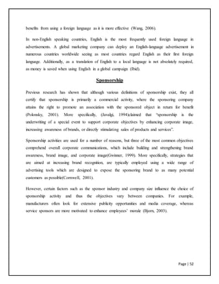 Page | 52
benefits from using a foreign language as it is more effective (Wang, 2006).
In non-English speaking countries, English is the most frequently used foreign language in
advertisements. A global marketing company can deploy an English-language advertisement in
numerous countries worldwide seeing as most countries regard English as their first foreign
language. Additionally, as a translation of English to a local language is not absolutely required,
as money is saved when using English in a global campaign (Ibid).
Sponsorship
Previous research has shown that although various definitions of sponsorship exist, they all
certify that sponsorship is primarily a commercial activity, where the sponsoring company
attains the right to promote an association with the sponsored object in return for benefit
(Polonsky, 2001). More specifically, (Javalgi, 1994)claimed that “sponsorship is the
underwriting of a special event to support corporate objectives by enhancing corporate image,
increasing awareness of brands, or directly stimulating sales of products and services”.
Sponsorship activities are used for a number of reasons, but three of the most common objectives
comprehend overall corporate communications, which include building and strengthening brand
awareness, brand image, and corporate image(Gwinner, 1999). More specifically, strategies that
are aimed at increasing brand recognition, are typically employed using a wide range of
advertising tools which are designed to expose the sponsoring brand to as many potential
customers as possible(Cornwell, 2001).
However, certain factors such as the sponsor industry and company size influence the choice of
sponsorship activity and thus the objectives vary between companies. For example,
manufacturers often look for extensive publicity opportunities and media coverage, whereas
service sponsors are more motivated to enhance employees’ morale (Bjorn, 2003).
 