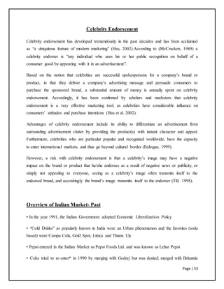 Page | 53
Celebrity Endorsement
Celebrity endorsement has developed tremendously in the past decades and has been acclaimed
as “a ubiquitous feature of modern marketing” (Hsu, 2002).According to (McCracken, 1989) a
celebrity endorser is “any individual who uses his or her public recognition on behalf of a
consumer good by appearing with it in an advertisement”.
Based on the notion that celebrities are successful spokespersons for a company’s brand or
product, in that they deliver a company’s advertising message and persuade consumers to
purchase the sponsored brand, a substantial amount of money is annually spent on celebrity
endorsement. Accordingly, it has been confirmed by scholars and marketers that celebrity
endorsement is a very effective marketing tool, as celebrities have considerable influence on
consumers’ attitudes and purchase intentions (Hsu et al. 2002).
Advantages of celebrity endorsement include its ability to differentiate an advertisement from
surrounding advertisement clutter by providing the product(s) with instant character and appeal.
Furthermore, celebrities who are particular popular and recognized worldwide, have the capacity
to enter international markets, and thus go beyond cultural border (Erdogan, 1999).
However, a risk with celebrity endorsement is that a celebrity’s image may have a negative
impact on the brand or product that he/she endorses as a result of negative news or publicity, or
simply not appealing to everyone, seeing as a celebrity’s image often transmits itself to the
endorsed brand, and accordingly the brand’s image transmits itself to the endorser (Till, 1998).
Overview of Indian Market- Past
• In the year 1991, the Indian Government adopted Economic Liberalization Policy
• “Cold Drinks” as popularly known in India were an Urban phenomenon and the favorites (soda
based) were Campa Cola, Gold Spot, Limca and Thums Up
• Pepsi entered in the Indian Market as Pepsi Foods Ltd. and was known as Lehar Pepsi
• Coke tried to re-enter* in 1990 by merging with Godrej but was denied; merged with Britannia
 