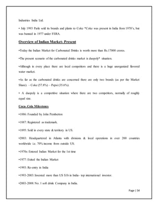 Page | 54
Industries India Ltd.
• July 1993 Parle sold its brands and plants to Coke *Coke was present in India from 1970’s, but
was banned in 1977 under FERA.
Overview of Indian Market- Present
•Today the Indian Market for Carbonated Drinks is worth more than Rs.17000 crores.
•The present scenario of the carbonated drinks market is duopoly* situation.
•Although in every place there are local competitors and there is a huge unorganized flavored
water market.
•As far as the carbonated drinks are concerned there are only two brands (as per the Market
Share). – Coke (57.8%) – Pepsi (35.6%).
• A duopoly is a competitive situation where there are two competitors, normally of roughly
equal size.
Coca- Cola Milestones
•1886: Founded by John Pemberton
•1887: Registered as trademark.
•1895: Sold in every state & territory in US.
•2003: Headquartered in Atlanta with divisions & local operations in over 200 countries
worldwide i.e. 70% income from outside US.
•1970s: Entered Indian Market for the 1st time
•1977: Exited the Indian Market
•1993: Re-entry in India
•1993-2003: Invested more than US $1b in India- top international investor.
•2003-2008: No. 1 soft drink Company in India.
 