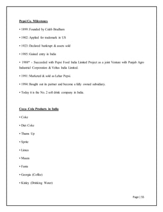 Page | 55
Pepsi Co. Milestones
• 1899: Founded by Caleb Bradham
• 1902: Applied for trademark in US
• 1923: Declared bankrupt & assets sold
• 1985: Gained entry in India
• 1988* - Succeeded with Pepsi Food India Limited Project as a joint Venture with Punjab Agro
Industrial Corporation & Voltas India Limited.
• 1991: Marketed & sold as Lehar Pepsi.
• 1994: Bought out its partner and become a fully owned subsidiary.
• Today it is the No. 2 soft drink company in India.
Coca- Cola Products in India
• Coke
• Diet Coke
• Thums Up
• Sprite
• Limca
• Maaza
• Fanta
• Georgia (Coffee)
• Kinley (Drinking Water)
 