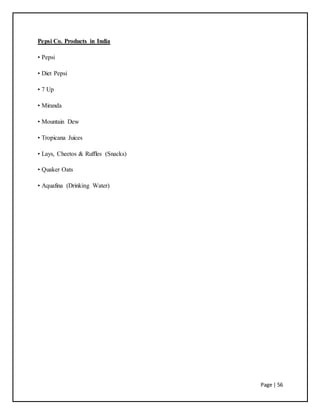 Page | 56
Pepsi Co. Products in India
• Pepsi
• Diet Pepsi
• 7 Up
• Miranda
• Mountain Dew
• Tropicana Juices
• Lays, Cheetos & Ruffles (Snacks)
• Quaker Oats
• Aquafina (Drinking Water)
 