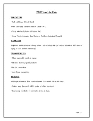 Page | 57
SWOT Analysis: Coke
STRENGTHS
•Well established Global Brand
•Prior knowledge of Indian market (1958-1977)
•Tie up with local players (Britannia Ltd)
•Strong Fiscals to acquire local business (bottling plants/local brands).
WEAKNESS
•Improper appreciation of existing Indian Laws at entry time (in case of acquisition, 49% sale of
equity to local partners mandatory)
OPPORTUNITIES
• Many successful brands to pursue
•Advertise its less popular products
•Buy out competition.
•More Brand recognition
THREATS
• Strong Competition from Pepsi and other local brands due to late entry
• Stricter legal framework (49% equity to Indian Investors)
• Decreasing popularity of carbonated drinks in India.
 
