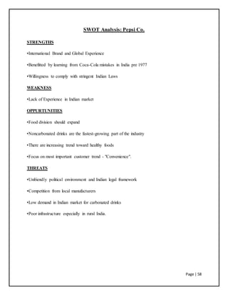 Page | 58
SWOT Analysis: Pepsi Co.
STRENGTHS
•International Brand and Global Experience
•Benefitted by learning from Coca-Cola mistakes in India pre 1977
•Willingness to comply with stringent Indian Laws
WEAKNESS
•Lack of Experience in Indian market
OPPURTUNITIES
•Food division should expand
•Noncarbonated drinks are the fastest-growing part of the industry
•There are increasing trend toward healthy foods
•Focus on most important customer trend - "Convenience".
THREATS
•Unfriendly political environment and Indian legal framework
•Competition from local manufacturers
•Low demand in Indian market for carbonated drinks
•Poor infrastructure especially in rural India.
 