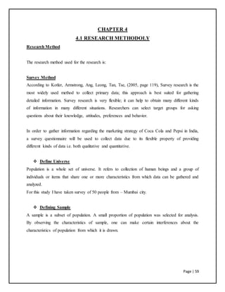Page | 59
CHAPTER 4
4.1 RESEARCH METHODOLY
Research Method
The research method used for the research is:
Survey Method
According to Kotler, Armstrong, Ang, Leong, Tan, Tse, (2005, page 119), Survey research is the
most widely used method to collect primary data; this approach is best suited for gathering
detailed information. Survey research is very flexible; it can help to obtain many different kinds
of information in many different situations. Researchers can select target groups for asking
questions about their knowledge, attitudes, preferences and behavior.
In order to gather information regarding the marketing strategy of Coca Cola and Pepsi in India,
a survey questionnaire will be used to collect data due to its flexible property of providing
different kinds of data i.e. both qualitative and quantitative.
 Define Universe
Population is a whole set of universe. It refers to collection of human beings and a group of
individuals or items that share one or more characteristics from which data can be gathered and
analyzed.
For this study I have taken survey of 50 people from – Mumbai city.
 Defining Sample
A sample is a subset of population. A small proportion of population was selected for analysis.
By observing the characteristics of sample, one can make certain interferences about the
characteristics of population from which it is drawn.
 