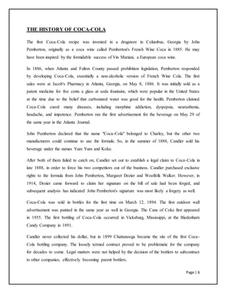 Page | 6
THE HISTORY OF COCA-COLA
The first Coca-Cola recipe was invented in a drugstore in Columbus, Georgia by John
Pemberton, originally as a coca wine called Pemberton's French Wine Coca in 1885. He may
have been inspired by the formidable success of Vin Mariani, a European coca wine.
In 1886, when Atlanta and Fulton County passed prohibition legislation, Pemberton responded
by developing Coca-Cola, essentially a non-alcoholic version of French Wine Cola. The first
sales were at Jacob's Pharmacy in Atlanta, Georgia, on May 8, 1886. It was initially sold as a
patent medicine for five cents a glass at soda fountains, which were popular in the United States
at the time due to the belief that carbonated water was good for the health. Pemberton claimed
Coca-Cola cured many diseases, including morphine addiction, dyspepsia, neurasthenia,
headache, and impotence. Pemberton ran the first advertisement for the beverage on May 29 of
the same year in the Atlanta Journal.
John Pemberton declared that the name "Coca-Cola" belonged to Charley, but the other two
manufacturers could continue to use the formula. So, in the summer of 1888, Candler sold his
beverage under the names Yum Yum and Koke.
After both of them failed to catch on, Candler set out to establish a legal claim to Coca-Cola in
late 1888, in order to force his two competitors out of the business. Candler purchased exclusive
rights to the formula from John Pemberton, Margaret Dozier and Woolfolk Walker. However, in
1914, Dozier came forward to claim her signature on the bill of sale had been forged, and
subsequent analysis has indicated John Pemberton's signature was most likely a forgery as well.
Coca-Cola was sold in bottles for the first time on March 12, 1894. The first outdoor wall
advertisement was painted in the same year as well in Georgia. The Cans of Coke first appeared
in 1955. The first bottling of Coca-Cola occurred in Vicksburg, Mississippi, at the Biedenharn
Candy Company in 1891.
Candler never collected his dollar, but in 1899 Chattanooga became the site of the first Coca-
Cola bottling company. The loosely termed contract proved to be problematic for the company
for decades to come. Legal matters were not helped by the decision of the bottlers to subcontract
to other companies, effectively becoming parent bottlers.
 