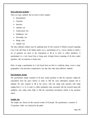 Page | 60
Data collection methods: -
There are many methods that are used to select samples.
 Questionnaire
 Checklist
 Interview
 Aptitude test
 Achievement test
 Intelligence test
 Personality test
 Rating scale
 Attitude test
The data collection method used for gathering data for this research of Market research regarding
Coca Cola and Pepsi in the Indian market was a questionnaire (It is a survey method in which a
set of questions are given to the respondents to fill in, in order to collect data)form. A
questionnaire in a web based form is being used, (Google forms) containing of all close ended
questions with set responses is being used.
Perks of using a questionnaire in a web based form are that it is relatively cheap, covers a large
geographical area and takes comparatively less time than other data collection methods.
Questionnaire design
The questionnaire mainly consisted of all close ended questions to find the responses suiting the
respondents from the given choices in order to find the exact information required and to
minimize the time required to fill in the survey, with one rating scale question with rating
ranging from (1 to 5), in order to collect quantitative data associated with the research along with
qualitative, also rating scales helps to find the respondents perceptions related to the questions
asked.
Sample size
The sample size chosen for this research consist of 50 people. The questionnaire consisted of
19 questions which was checked by the guide.
 