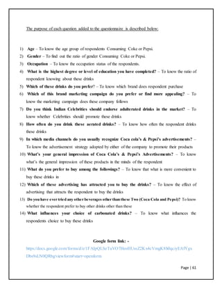 Page | 61
The purpose of each question added to the questionnaire is described below:
1) Age – To know the age group of respondents Consuming Coke or Pepsi.
2) Gender – To find out the ratio of gender Consuming Coke or Pepsi.
3) Occupation – To know the occupation status of the respondents.
4) What is the highest degree or level of education you have completed? – To know the ratio of
respondent knowing about these drinks
5) Which of these drinks do you prefer? – To know which brand does respondent purchase
6) Which of this brand marketing campaign do you prefer or find more appealing? – To
know the marketing campaign does these company follows
7) Do you think Indian Celebrities should endorse adulterated drinks in the market? – To
know whether Celebrities should promote these drinks
8) How often do you drink these aerated drinks? – To know how often the respondent drinks
these drinks
9) In which media channels do you usually recognize Coca cola’s & Pepsi’s advertisements? –
To know the advertisement strategy adopted by either of the company to promote their products
10) What’s your general impression of Coca Cola’s & Pepsi’s Advertisements? – To know
what’s the general impression of these products in the minds of the respondent
11) What do you prefer to buy among the followings? – To know that what is more convenient to
buy these drinks in
12) Which of these advertising has attracted you to buy the drinks? – To know the effect of
advertising that attracts the respondent to buy the drinks
13) Do you have ever tried any other beverages other than these Two (Coca Cola and Pepsi)? To know
whether the respondent prefer to buy other drinks other than these
14) What influences your choice of carbonated drinks? – To know what influences the
respondents choice to buy these drinks
Google form link: -
https://docs.google.com/forms/d/e/1FAIpQLSeTuVO7HeoHUssZ2Kx4cVmgK8h0qciyEAfYgx
Dbs9sLN0QRbg/viewform#start=openform
 