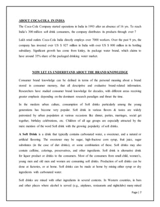 Page | 7
ABOUT COCA-COLA IN INDIA
The Coca-Cola Company started operations in India in 1993 after an absence of 16 yrs. To reach
India’s 300 million soft drink consumers, the company distributes its products through over 7
Lakh retail outlets Coca-Cola India directly employs over 7000 workers. Over the past 9 yrs, the
company has invested over US $ 827 million in India with over US $ 800 million in its bottling
subsidiary. Significant growth has come from kinley, its package water brand, which claims to
have around 35% share of the packaged drinking water market.
NOW LET US UNDERDTAND ABOUT THE BRAND KNOWLEDGE
Consumer brand knowledge can be defined in terms of the personal meaning about a brand
stored in consumer memory, that all descriptive and evaluative brand-related information.
Researchers have studied consumer brand knowledge for decades, with different areas receiving
greater emphasis depending on the dominant research paradigm and thrust the time.
In the modern urban culture, consumption of Soft drinks particularly among the young
generations has become very popular. Soft drink in various flavors & tastes are widely
patronized by urban population at various occasions like dinner, parties, marriages, social get
together, birthday celebrations, etc. Children of all age groups are especially attracted by the
mere mention of the word Soft drink with the growing popularity of soft drinks.
A Soft Drink is a drink that typically contains carbonated water, a sweetener, and a natural or
artificial flavoring. The sweetener may be sugar, high-fructose corn syrup, fruit juice, sugar
substitutes (in the case of diet drinks), or some combination of these. Soft drinks may also
contain caffeine, colorings, preservatives, and other ingredients. Soft drink is alternative drink
for liquor product or drinks to the consumers. Most of the consumers from small child, women’s,
young men and old men and women are consuming soft drinks. Production of soft drinks can be
done at factories, or at home. Soft drinks can be made at home by mixing either syrup or dry
ingredients with carbonated water.
Soft drinks are mixed with other ingredients in several contexts. In Western countries, in bars
and other places where alcohol is served (e.g., airplanes, restaurants and nightclubs) many mixed
 