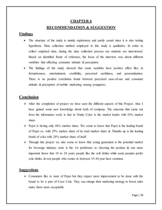 Page | 76
CHAPTER 6
RECOMMENDATION & SUGGESTION
Findings
 The structure of the study is mainly exploratory and partly casual since it is also testing
hypothesis. Data collection method employed in this study is qualitative. In order to
collect empirical data, during the data collection process ten students are interviewed.
Based on identified frame of reference, the focus of the interview was about different
variables that effecting consumer attitude & perception.
 The findings of the study showed that some variables have positive effect like; in
formativeness, entertainment, credibility, perceived usefulness, and personalization.
There is no positive correlation found between perceived ease-of-use and consumer
attitude & perception of mobile marketing among youngsters.
Conclusion
 After the completion of project we have seen the different aspects of this Project. Also I
have gained some new knowledge about both of company. The outcome that came out
from the information work is that in Trinity Coke is the market leader with 54% market
share.
 Pepsi is having only 46% market share. We come to know that Pepsi is the leading brand
of Pepsi co. with 29% market share of its total market share & Thumbs up is the leading
brand of coke with 28% market share of itself.
 Through this project we also come to know that young generation is the potential market
for beverage industry, taste is the 1st preference to choosing the product & one more
important factor that 18 to 24 years people like the soft drinks while some peoples prefer
cola drinks & rest people who comes in between 35-44 year have common.
Suggestions
 Consumers like to taste of Pepsi but they expect more improvement to be done with the
brand to be a part of Coca Cola. They can change their marketing strategy to boost sales
make them more acceptable
 