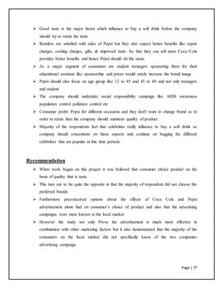 Page | 77
 Good taste is the major factor which influence to buy a soft drink before the company
should try to retain the taste
 Retailers are satisfied with sales of Pepsi but they also expect better benefits like repair
charges, cooling charges, gifts, & improved taste. So that they can sell more Coca-Cola
provides better benefits and hence Pepsi should do the same.
 As a major segment of consumers are student teenagers sponsoring them for their
educational assistant like sponsorship and prices would surely increase the brand image
 Pepsi should also focus on age group like 12 to 45 and 45 to 60 and not only teenagers
and student
 The company should undertake social responsibility campaign like AIDS awareness
population control pollution control etc
 Consumer prefer Pepsi for different occasions and they don't want to change brand so in
order to retain then the company should maintain quality of product
 Majority of the respondents feel that celebrities really influence to buy a soft drink so
company should concentrate on these aspects and continue on bagging the different
celebrities that are popular at this time periods.
Recommendation
 When work began on this project it was believed that consumer choice product on the
basis of quality that is taste.
 This turn out to be quite the opposite in that the majority of respondent did not choose the
preferred brands
 Furthermore preconceived options about the effects of Coca Cola and Pepsi
advertisement alone had on consumer’s choice of product and also that the advertising
campaigns were more known to the local market
 However the study not only Prove the advertisement is much more effective in
combination with other marketing factors but it also demonstrated that the majority of the
consumers on the local market did not specifically know of the two companies
advertising campaign.
 
