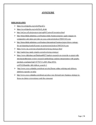 Page | 78
ANNEXURE
BIBLIOGRAPHY
 https://en.wikipedia.org/wiki/PepsiCo
 https://en.wikipedia.org/wiki/Soft_drink
 http://iml.jou.ufl.edu/projects/spring08/Cantwell/invention.html
 http://timesofindia.indiatimes.com/business/india-business/pepsico-again-engages-in-
comparative-ads-takes-pot-shot-at-coca-cola/articleshow/58041163.cms
 http://timesofindia.indiatimes.com/business/international-business/pepsi-draws-outrage-
for-ad-depicting-kendall-jenner-at-protest/articleshow/58032414.cms
 https://www.inc.com/encyclopedia/advertising-strategy.html
 http://marketing-made-simple.com/advertising-strategy/
 https://www.slideshare.net/Dushyant0027/market-research-on-cocacola-vs-pepsi-with-
introductionliterature-review-research-methodology-analysis-interpretation-with-graphs-
piecharts-conclusion?qid=f177b713-e4b5-48aa-b91b-
cc697e248aa6&v=&b=&from_search=1
 http://www.coca-colaindia.com/about-us/coke2home-online-ordering-and-delivery-
platform-expands-in-india
 http://www.coca-colaindia.com/about-us/cokes-way-forward-new-business-strategy-to-
focus-on-choice-convenience-and-the-consumer
 