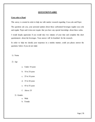 Page | 79
QUESTIONNAIRE
Coca cola vs Pepsi
This survey is created in order to help me with market research regarding Coca cola and Pepsi.
The questions ask you, your personal opinion about these carbonated beverages regular coca cola
and regular Pepsi and it does not require that you have any special knowledge about these sodas.
I would deeply appreciate if you would take two minutes of your time and complete this short
questionnaire about the beverages. Your answer will be beneficial for the research.
In order to help me classify your responses in a statistic manner, could you please answer the
questions below if you do not mind.
1) Name
2) Age
a. Under 18 years
b. 18 to 24 years
c. 25 to 34 years
d. 35 to 44 years
e. 45 to 55 years
f. Above 55
3) Gender.
a. Male
b. Female
 