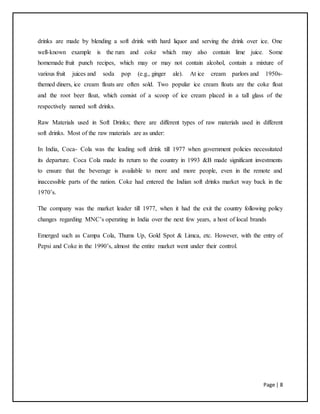 Page | 8
drinks are made by blending a soft drink with hard liquor and serving the drink over ice. One
well-known example is the rum and coke which may also contain lime juice. Some
homemade fruit punch recipes, which may or may not contain alcohol, contain a mixture of
various fruit juices and soda pop (e.g., ginger ale). At ice cream parlors and 1950s-
themed diners, ice cream floats are often sold. Two popular ice cream floats are the coke float
and the root beer float, which consist of a scoop of ice cream placed in a tall glass of the
respectively named soft drinks.
Raw Materials used in Soft Drinks; there are different types of raw materials used in different
soft drinks. Most of the raw materials are as under:
In India, Coca- Cola was the leading soft drink till 1977 when government policies necessitated
its departure. Coca Cola made its return to the country in 1993 &B made significant investments
to ensure that the beverage is available to more and more people, even in the remote and
inaccessible parts of the nation. Coke had entered the Indian soft drinks market way back in the
1970’s.
The company was the market leader till 1977, when it had the exit the country following policy
changes regarding MNC’s operating in India over the next few years, a host of local brands
Emerged such as Campa Cola, Thums Up, Gold Spot & Limca, etc. However, with the entry of
Pepsi and Coke in the 1990’s, almost the entire market went under their control.
 