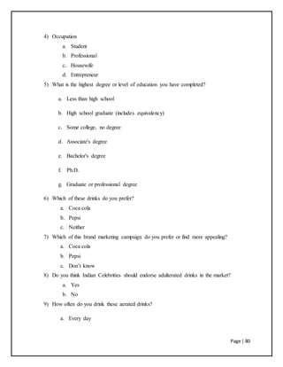 Page | 80
4) Occupation
a. Student
b. Professional
c. Housewife
d. Entrepreneur
5) What is the highest degree or level of education you have completed?
a. Less than high school
b. High school graduate (includes equivalency)
c. Some college, no degree
d. Associate's degree
e. Bachelor's degree
f. Ph.D.
g. Graduate or professional degree
6) Which of these drinks do you prefer?
a. Coca cola
b. Pepsi
c. Neither
7) Which of this brand marketing campaign do you prefer or find more appealing?
a. Coca cola
b. Pepsi
c. Don’t know
8) Do you think Indian Celebrities should endorse adulterated drinks in the market?
a. Yes
b. No
9) How often do you drink these aerated drinks?
a. Every day
 