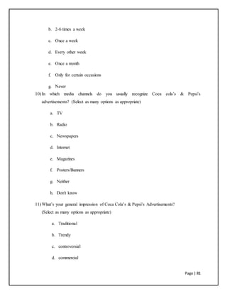 Page | 81
b. 2-6 times a week
c. Once a week
d. Every other week
e. Once a month
f. Only for certain occasions
g. Never
10) In which media channels do you usually recognize Coca cola’s & Pepsi’s
advertisements? (Select as many options as appropriate)
a. TV
b. Radio
c. Newspapers
d. Internet
e. Magazines
f. Posters/Banners
g. Neither
h. Don't know
11) What’s your general impression of Coca Cola’s & Pepsi’s Advertisements?
(Select as many options as appropriate)
a. Traditional
b. Trendy
c. controversial
d. commercial
 