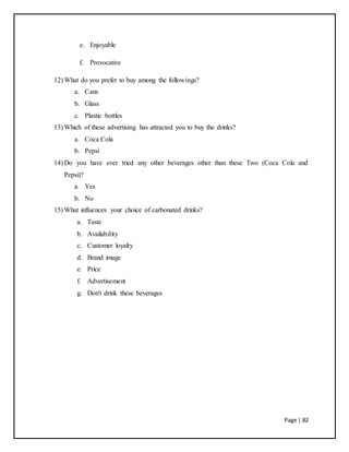 Page | 82
e. Enjoyable
f. Provocative
12) What do you prefer to buy among the followings?
a. Cans
b. Glass
c. Plastic bottles
13) Which of these advertising has attracted you to buy the drinks?
a. Coca Cola
b. Pepsi
14) Do you have ever tried any other beverages other than these Two (Coca Cola and
Pepsi)?
a. Yes
b. No
15) What influences your choice of carbonated drinks?
a. Taste
b. Availability
c. Customer loyalty
d. Brand image
e. Price
f. Advertisement
g. Don't drink these beverages
 