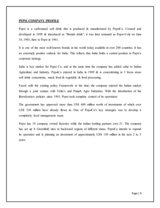 Page | 9
PEPSI COMPANY PROFILE
Pepsi is a carbonated soft drink that is produced & manufactured by PepsiCo. Created and
developed in 1898 & introduced as “Brands drink”, it was later renamed as Pepsi-Cola on June
16, 1903, then to Pepsi in 1961.
It is one of the most well-known brands in the world today available in over 200 countries. It has
an extremely positive outlook for India. This reflects that India holds a central position in Pepsi’s
corporate strategy.
India is key market for Pepsi Co, and at the same time the company has added value to Indian
Agriculture and Industry. PepsiCo entered in India in 1989 & is concentrating in 3 focus areas
soft drink concentrate, snack food & vegetable & food processing.
Faced with the existing policy Framework at the time, the company entered the Indian market
through a joint venture with Volta’s and Punjab Agro Industries. With the introduction of the
liberalization policies since 1991, Pepsi took complete control of its operations
The government has approved more than US$ 400 million worth of investments of which over
US$ 330 million have already flown in. One of PepsiCo's key strategies was to develop a
completely local management team.
Pepsi has 19 company owned factories while the Indian bottling partners own 21. The company
has set up 8 Greenfield sites in backward regions of different states. PepsiCo intends to expand
its operation and is planning an investment of approximately US$ 150 million in the next 2 to 3
years.
 
