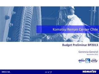 Komatsu Reman Center Chile



                      Budget Preliminar BP2013

                                Gerencia General
                                      Noviembre 2012




KRCC SA.   コマツ
 