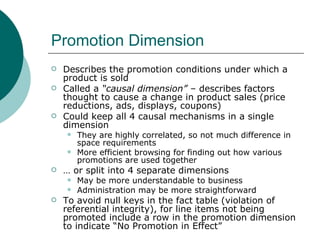 Promotion Dimension Describes the promotion conditions under which a product is sold Called a  “causal dimension”  – describes factors thought to cause a change in product sales (price reductions, ads, displays, coupons) Could keep all 4 causal mechanisms in a single dimension They are highly correlated, so not much difference in space requirements More efficient browsing for finding out how various promotions are used together …  or split into 4 separate dimensions May be more understandable to business Administration may be more straightforward To avoid null keys in the fact table (violation of referential integrity), for line items not being promoted include a row in the promotion dimension to indicate “No Promotion in Effect” 