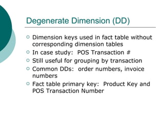 Degenerate Dimension (DD) Dimension keys used in fact table without corresponding dimension tables In case study:  POS Transaction # Still useful for grouping by transaction Common DDs:  order numbers, invoice numbers Fact table primary key:  Product Key and POS Transaction Number 
