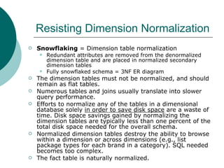 Resisting Dimension Normalization Snowflaking  = Dimension table normalization Redundant attributes are removed from the denormalized dimension table and are placed in normalized secondary dimension tables Fully snowflaked schema = 3NF ER diagram The dimension tables must not be normalized, and should remain as flat tables. Numerous tables and joins usually translate into slower query performance. Efforts to normalize any of the tables in a dimensional database solely  in order to save disk space  are a waste of time. Disk space savings gained by normalizing the dimension tables are typically less than one percent of the total disk space needed for the overall schema. Normalized dimension tables destroy the ability to browse within a dimension or across dimensions (e.g., list package types for each brand in a category). SQL needed becomes too complex. The fact table is naturally normalized. 