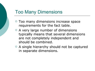 Too Many Dimensions Too many dimensions increase space requirements for the fact table. A very large number of dimensions typically means that several dimensions are not completely independent and should be combined. A single hierarchy should not be captured in separate dimensions.  