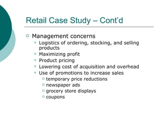 Retail Case Study – Cont’d Management concerns Logistics of ordering, stocking, and selling products Maximizing profit Product pricing Lowering cost of acquisition and overhead Use of promotions to increase sales temporary price reductions newspaper ads grocery store displays coupons 