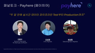 Copyright 2022, Conﬂuent, Inc. All rights reserved. This document may not be reproduced in any manner without the express written permission of Conﬂuent, Inc.
패널토크 - Payhere (페이히어)
“두 달 안에 실시간 데이터 파이프라인 Test부터 Production까지”
간종석
Account Executive
for Startups, Conﬂuent
안성현
CTO, Payhere
배성환
Data Engineer, Payhere
 