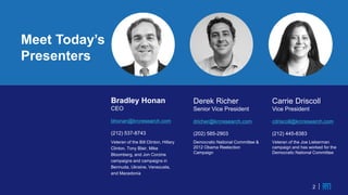 2
Meet Today’s
Presenters
2
Bradley Honan
CEO
bhonan@krcresearch.com
(212) 537-8743
Veteran of the Bill Clinton, Hillary
Clinton, Tony Blair, Mike
Bloomberg, and Jon Corzine
campaigns and campaigns in
Bermuda, Ukraine, Venezuela,
and Macedonia
Derek Richer
Senior Vice President
dricher@krcresearch.com
(202) 585-2903
Democratic National Committee &
2012 Obama Reelection
Campaign
Carrie Driscoll
Vice President
cdriscoll@krcresearch.com
(212) 445-8383
Veteran of the Joe Lieberman
campaign and has worked for the
Democratic National Committee
 